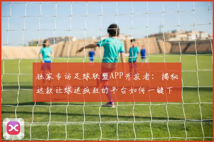 独家专访足球联盟APP开发者：揭秘这款让球迷疯狂的平台如何一键下载