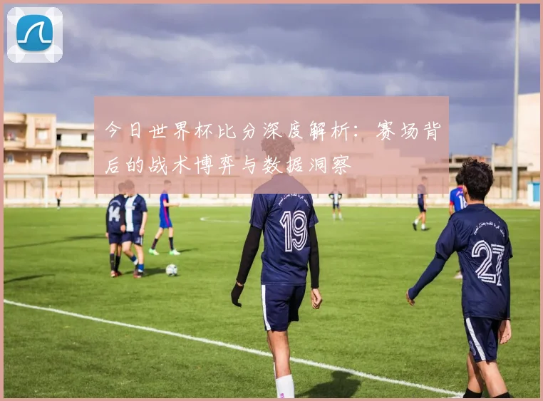 今日世界杯比分深度解析：赛场背后的战术博弈与数据洞察