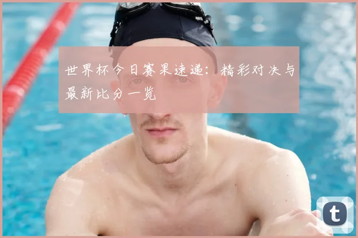 世界杯今日赛果速递：精彩对决与最新比分一览